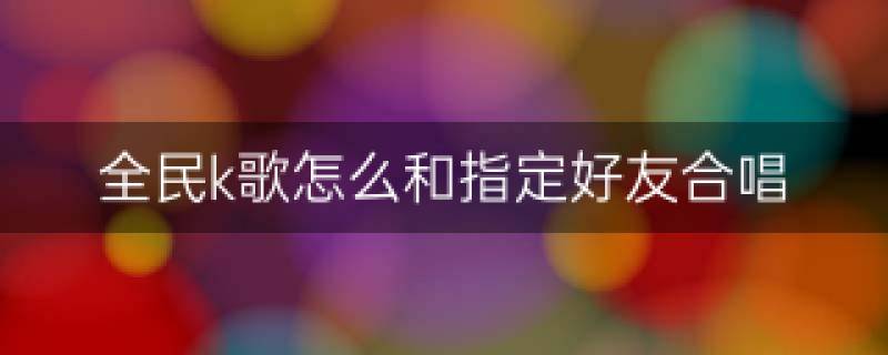 全民k歌怎么和好友一起合唱-全民k歌可以和好友合唱吗