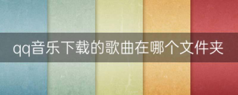 qq音乐下载的歌曲在哪个文件夹-qq音乐下载的歌曲在手机什么位置